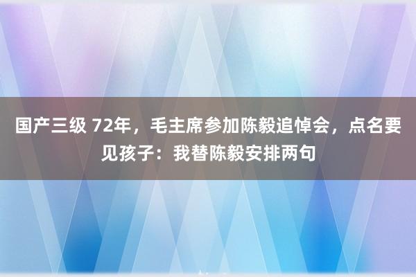 国产三级 72年，毛主席参加陈毅追悼会，点名要见孩子：我替陈毅安排两句