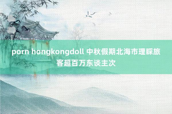 porn hongkongdoll 中秋假期北海市理睬旅客超百万东谈主次