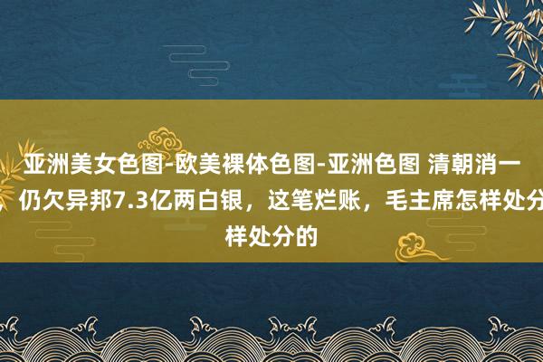 亚洲美女色图-欧美裸体色图-亚洲色图 清朝消一火，仍欠异邦7.3亿两白银，这笔烂账，毛主席怎样处分的