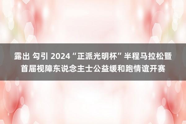 露出 勾引 2024“正派光明杯”半程马拉松暨首届视障东说念主士公益缓和跑情谊开赛