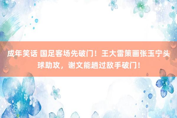 成年笑话 国足客场先破门！王大雷策画张玉宁头球助攻，谢文能趟过敌手破门！