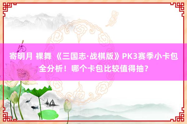 寄明月 裸舞 《三国志·战棋版》PK3赛季小卡包全分析！哪个卡包比较值得抽？