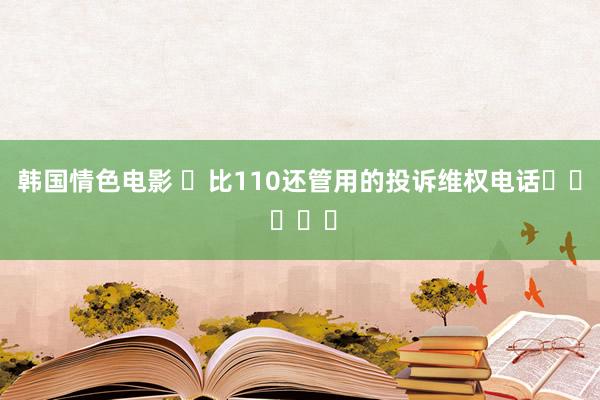 韩国情色电影 ⏩比110还管用的投诉维权电话☎️ ​​​