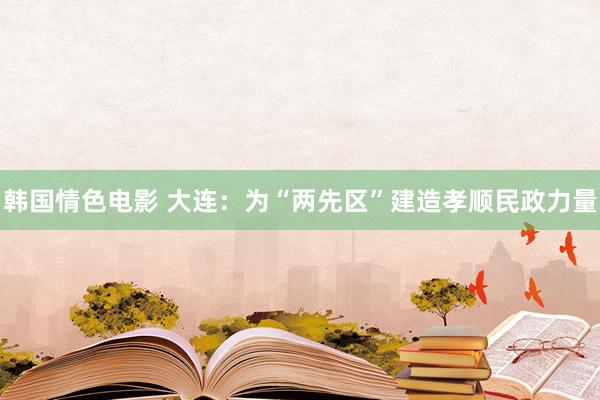 韩国情色电影 大连：为“两先区”建造孝顺民政力量