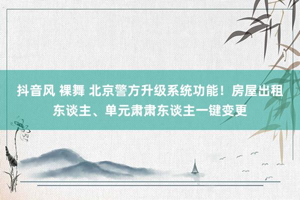 抖音风 裸舞 北京警方升级系统功能！房屋出租东谈主、单元肃肃东谈主一键变更