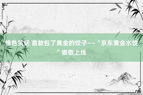 情色笑话 首款包了黄金的饺子——“京东黄金水饺”崇敬上线