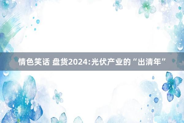 情色笑话 盘货2024:光伏产业的“出清年”