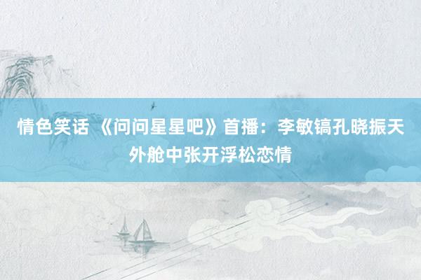 情色笑话 《问问星星吧》首播：李敏镐孔晓振天外舱中张开浮松恋情